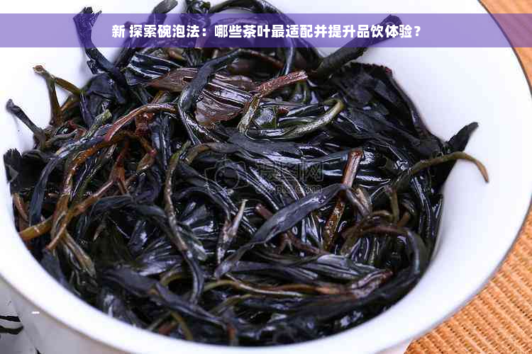 新 探索碗泡法：哪些茶叶最适配并提升品饮体验？