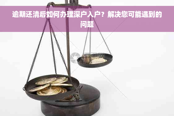 逾期还清后如何办理深户入户？解决您可能遇到的问题