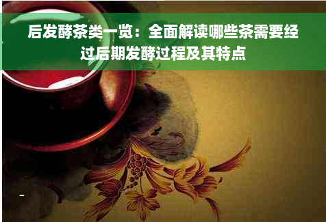 后发酵茶类一览：全面解读哪些茶需要经过后期发酵过程及其特点