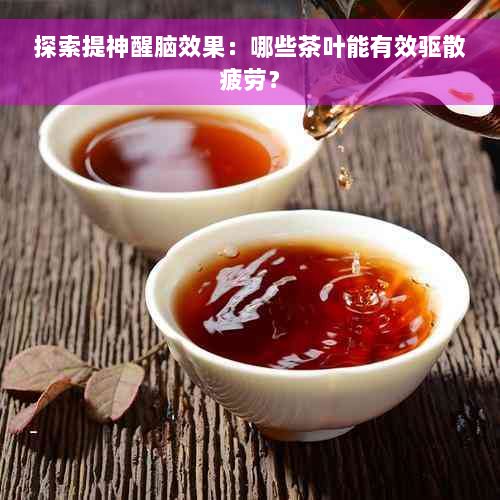 探索提神醒脑效果：哪些茶叶能有效驱散疲劳？