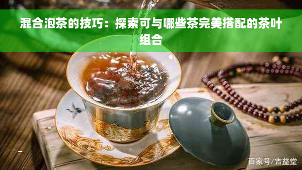 混合泡茶的技巧：探索可与哪些茶完美搭配的茶叶组合