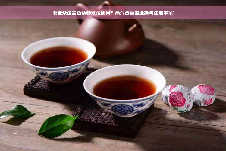 '哪些茶适合蒸茶器煮泡使用？蒸汽蒸茶的选择与注意事项'