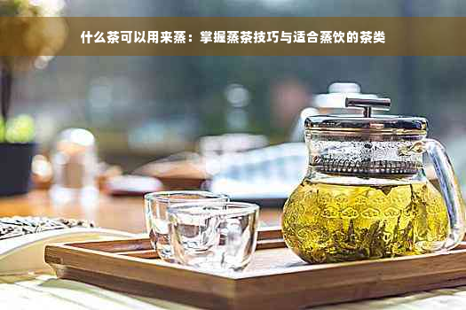 什么茶可以用来蒸：掌握蒸茶技巧与适合蒸饮的茶类