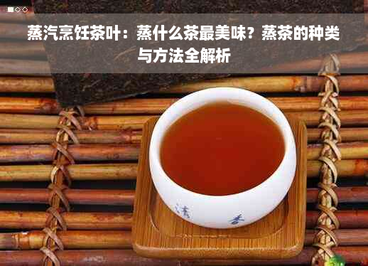 蒸汽烹饪茶叶：蒸什么茶最美味？蒸茶的种类与方法全解析