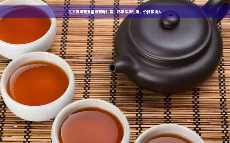 东方雅境茶业精选茶叶礼盒，尽享品质生活，价格实诱人