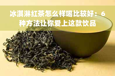 冰淇淋红茶怎么样喝比较好：6种方法让你爱上这款饮品