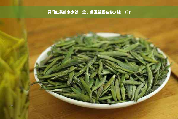 开门红茶叶多少钱一盒：普洱茶现在多少钱一斤？