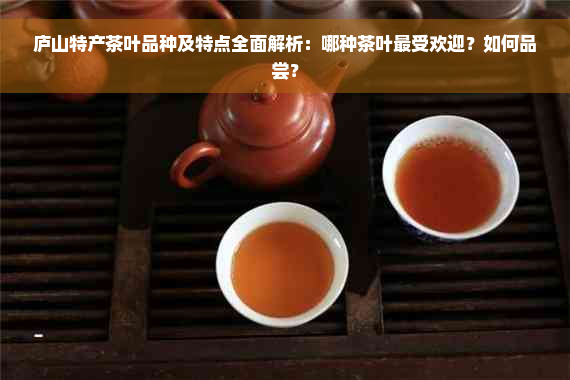 庐山特产茶叶品种及特点全面解析：哪种茶叶更受欢迎？如何品尝？