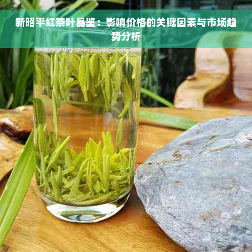 新昭平红茶叶品鉴：影响价格的关键因素与市场趋势分析