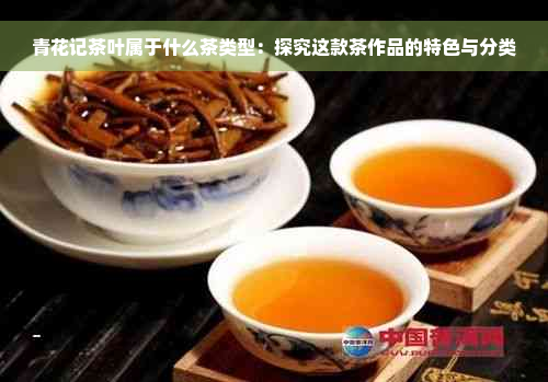 青花记茶叶属于什么茶类型：探究这款茶作品的特色与分类