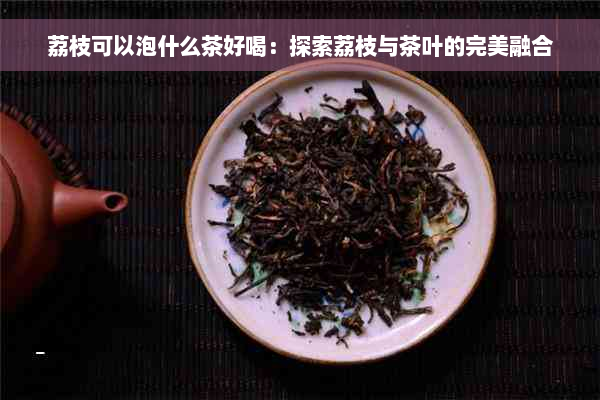 荔枝可以泡什么茶好喝：探索荔枝与茶叶的完美融合