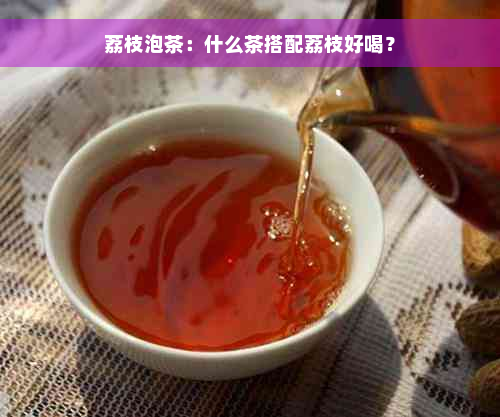 荔枝泡茶：什么茶搭配荔枝好喝？