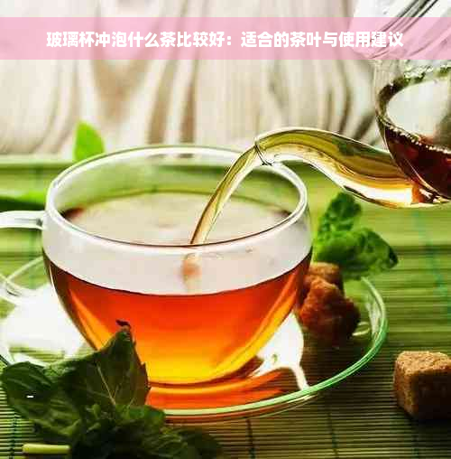 玻璃杯冲泡什么茶比较好：适合的茶叶与使用建议