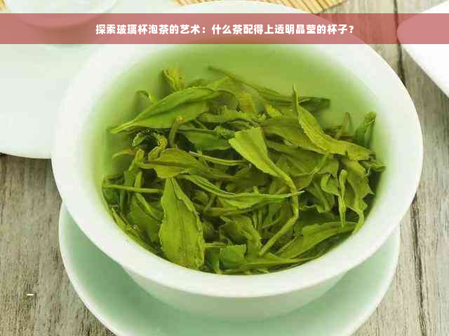 探索玻璃杯泡茶的艺术：什么茶配得上透明晶莹的杯子？