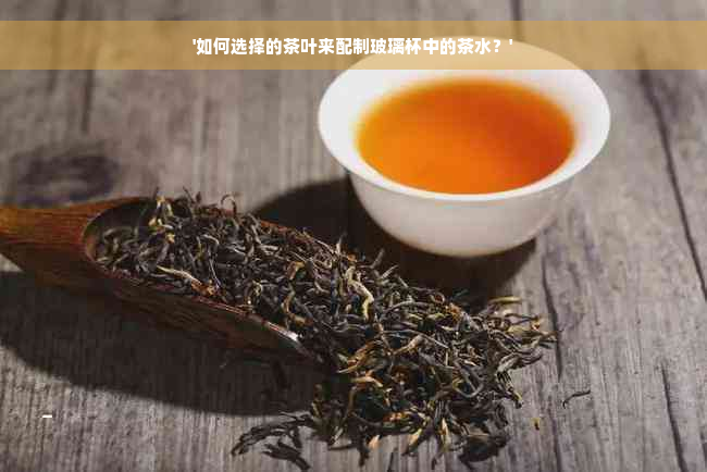 '如何选择的茶叶来配制玻璃杯中的茶水？'