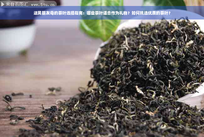 送男朋友母的茶叶选择指南：哪些茶叶适合作为礼物？如何挑选优质的茶叶？