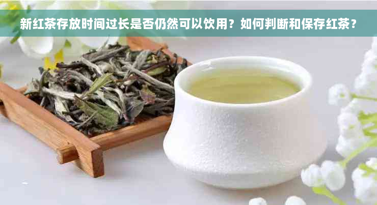 新红茶存放时间过长是否仍然可以饮用？如何判断和保存红茶？