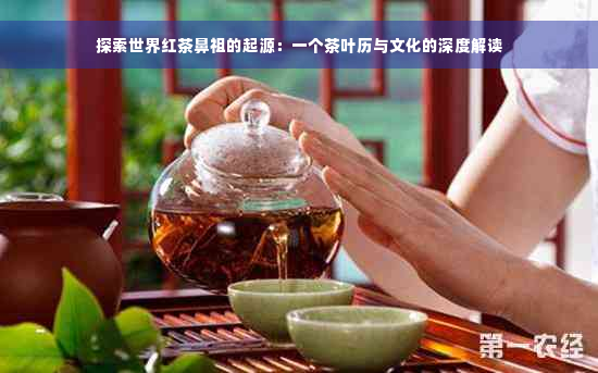 探索世界红茶鼻祖的起源：一个茶叶历与文化的深度解读