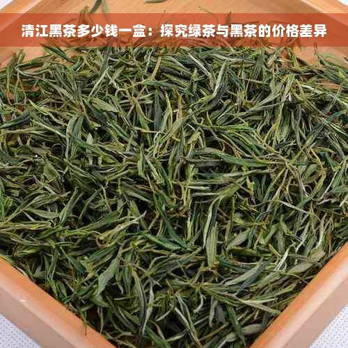 清江黑茶多少钱一盒：探究绿茶与黑茶的价格差异