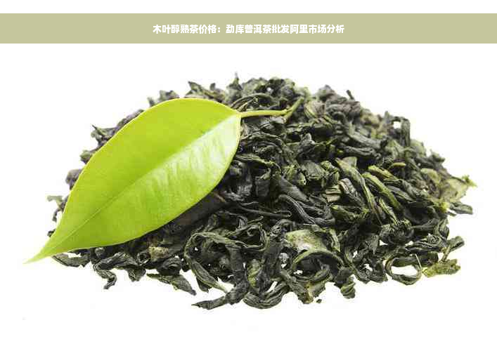 木叶醇熟茶价格：勐库普洱茶批发阿里市场分析