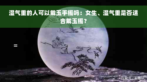 湿气重的人可以戴玉手镯吗：女生、湿气重是否适合戴玉镯？