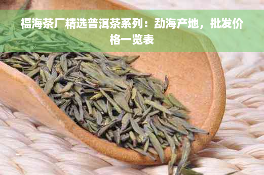 福海茶厂精选普洱茶系列：勐海产地，批发价格一览表