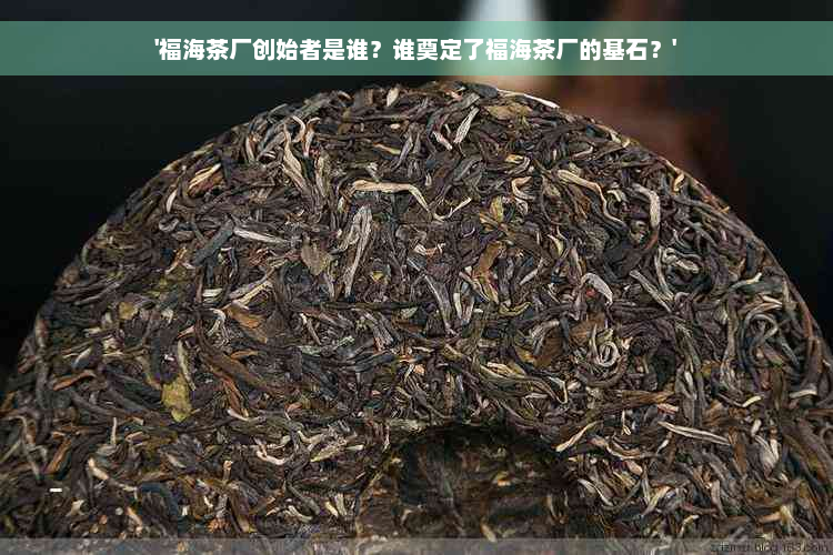 '福海茶厂创始者是谁？谁奠定了福海茶厂的基石？'