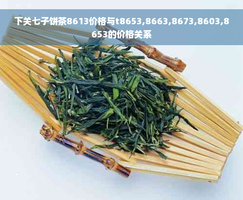 下关七子饼茶8613价格与t8653,8663,8673,8603,8653的价格关系