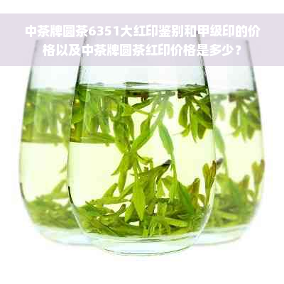 中茶牌圆茶6351大红印鉴别和甲级印的价格以及中茶牌圆茶红印价格是多少？