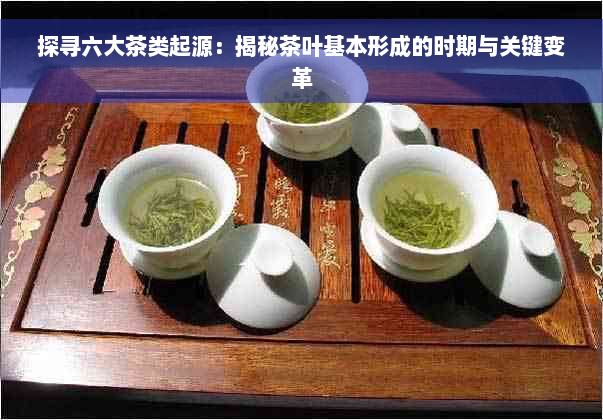 探寻六大茶类起源：揭秘茶叶基本形成的时期与关键变革