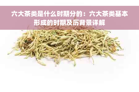 六大茶类是什么时期分的：六大茶类基本形成的时期及历背景详解