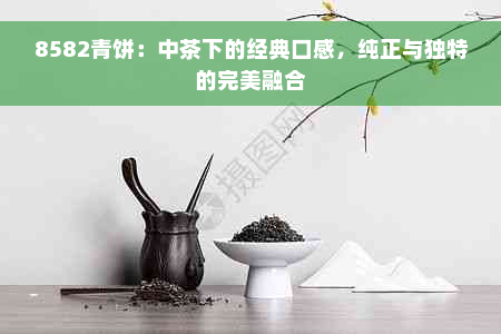 8582青饼：中茶下的经典口感，纯正与独特的完美融合