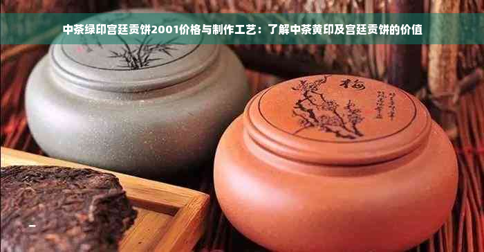 中茶绿印宫廷贡饼2001价格与制作工艺：了解中茶黄印及宫廷贡饼的价值