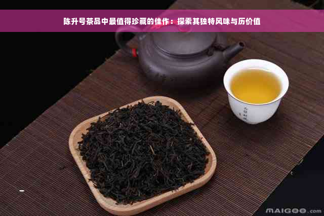 陈升号茶品中最值得珍藏的佳作：探索其独特风味与历价值