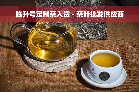 陈升号定制茶入货 - 茶叶批发供应商