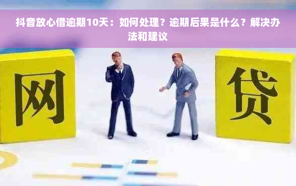 抖音放心借逾期10天：如何处理？逾期后果是什么？解决办法和建议