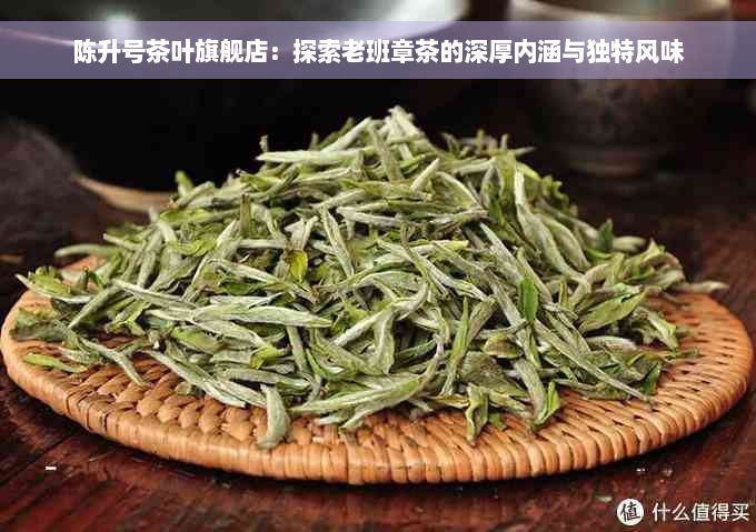 陈升号茶叶旗舰店：探索老班章茶的深厚内涵与独特风味