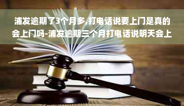 浦发逾期了3个月多,打电话说要上门是真的会上门吗-浦发逾期三个月打电话说明天会上门是真的吗