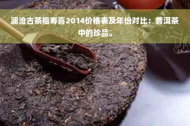 澜沧古茶福寿喜2014价格表及年份对比：普洱茶中的珍品。