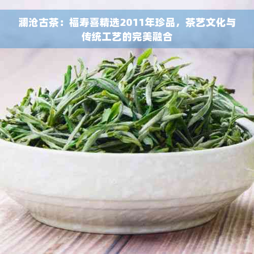 澜沧古茶：福寿喜精选2011年珍品，茶艺文化与传统工艺的完美融合