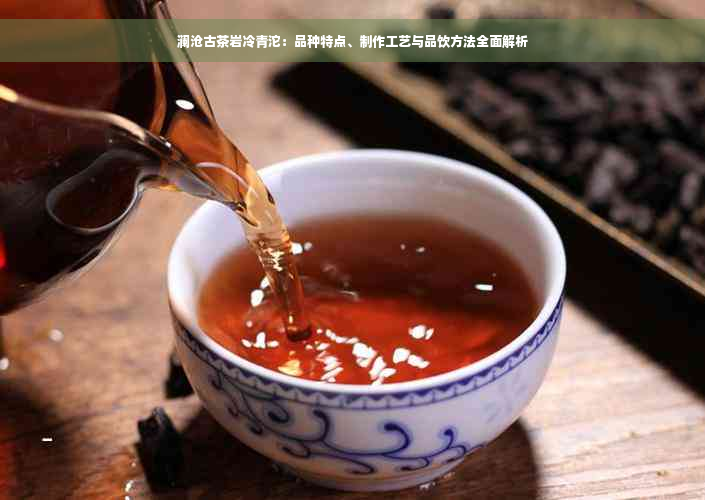 澜沧古茶岩冷青沱：品种特点、制作工艺与品饮方法全面解析