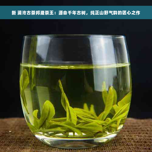 新 澜沧古茶邦崴茶王：源自千年古树，纯正山野气韵的匠心之作