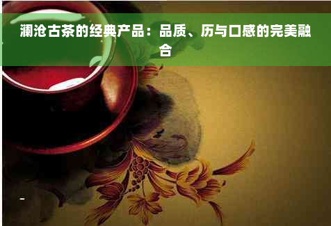 澜沧古茶的经典产品：品质、历与口感的完美融合