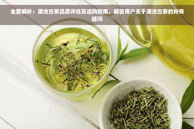 全面解析：澜沧古茶品质评估及选购指南，解答用户关于澜沧古茶的所有疑问