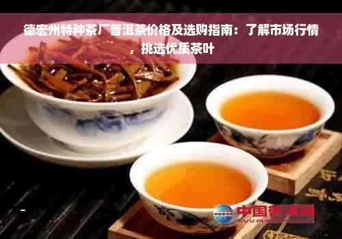 德宏州特种茶厂普洱茶价格及选购指南：了解市场行情，挑选优质茶叶