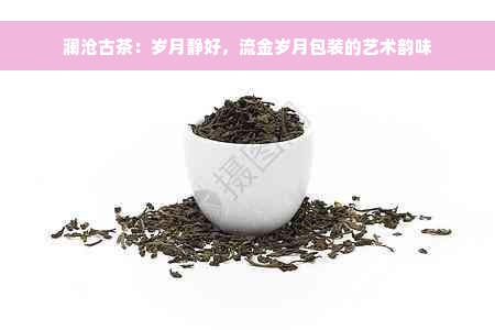 澜沧古茶：岁月静好，流金岁月包装的艺术韵味