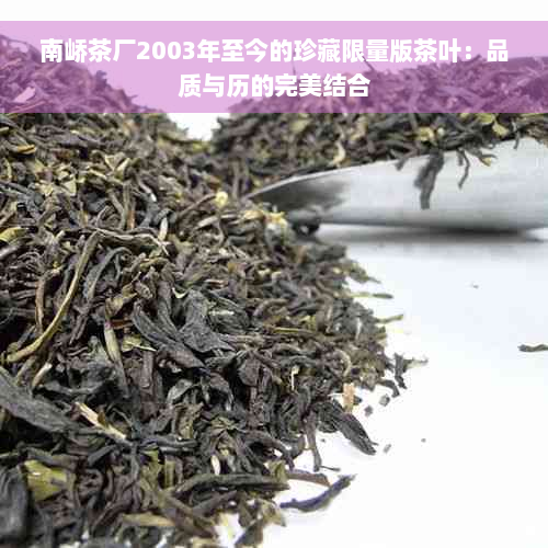 南峤茶厂2003年至今的珍藏限量版茶叶：品质与历的完美结合