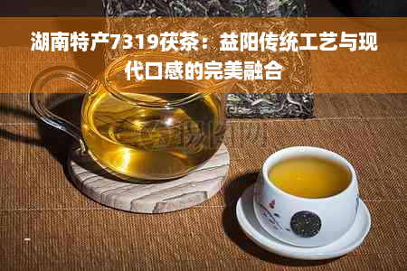 湖南特产7319茯茶：益阳传统工艺与现代口感的完美融合