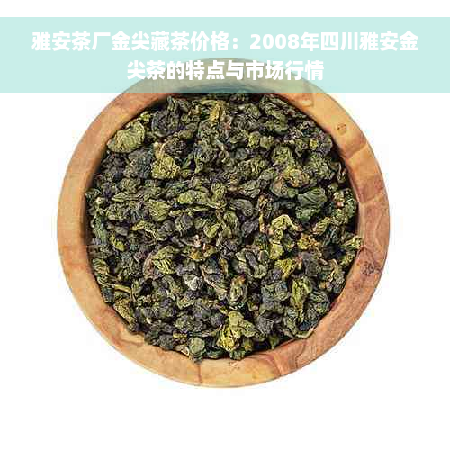 雅安茶厂金尖藏茶价格：2008年四川雅安金尖茶的特点与市场行情