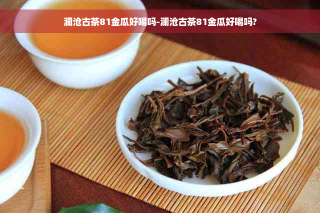 澜沧古茶81金瓜好喝吗-澜沧古茶81金瓜好喝吗?